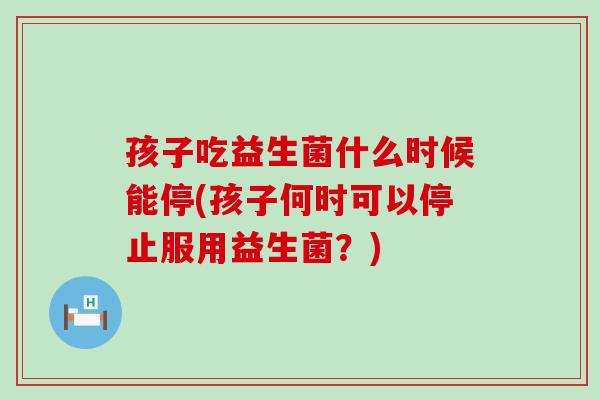 孩子吃益生菌什么时候能停(孩子何时可以停止服用益生菌？)