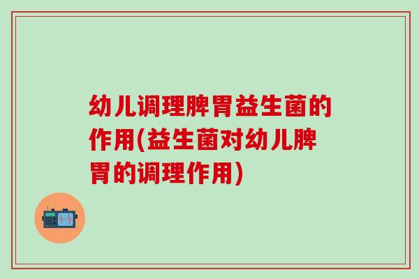 幼儿调理脾胃益生菌的作用(益生菌对幼儿脾胃的调理作用)