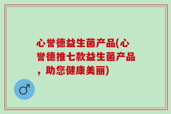 心誉德益生菌产品(心誉德推七款益生菌产品，助您健康美丽)