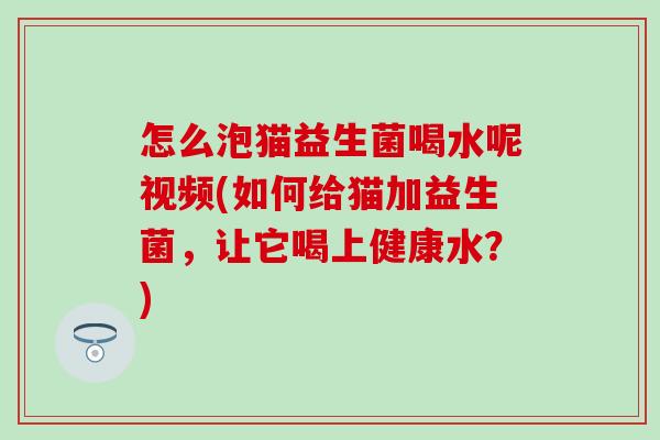 怎么泡猫益生菌喝水呢视频(如何给猫加益生菌，让它喝上健康水？)