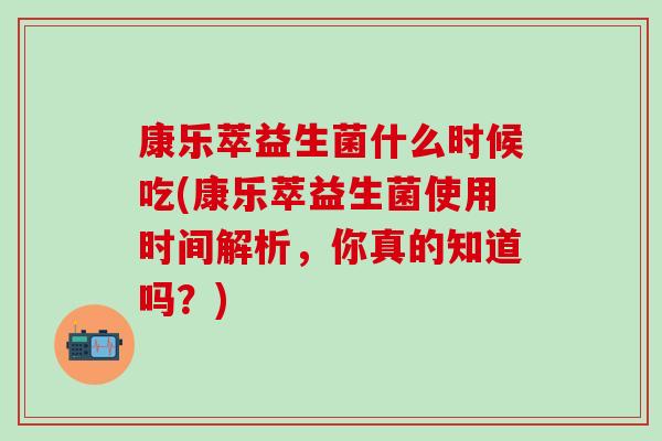 康乐萃益生菌什么时候吃(康乐萃益生菌使用时间解析，你真的知道吗？)