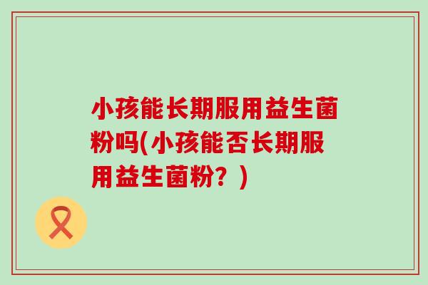 小孩能长期服用益生菌粉吗(小孩能否长期服用益生菌粉？)