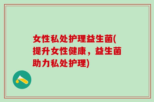 女性私处护理益生菌(提升女性健康，益生菌助力私处护理)