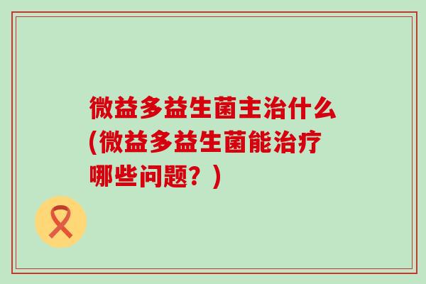 微益多益生菌主什么(微益多益生菌能哪些问题？)