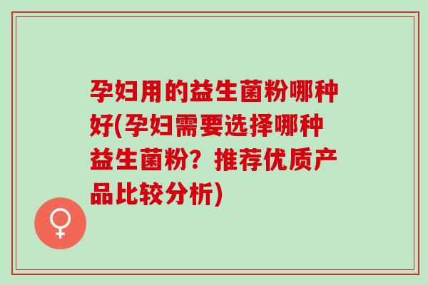 孕妇用的益生菌粉哪种好(孕妇需要选择哪种益生菌粉？推荐优质产品比较分析)