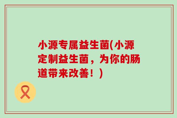 小源专属益生菌(小源定制益生菌，为你的肠道带来改善！)