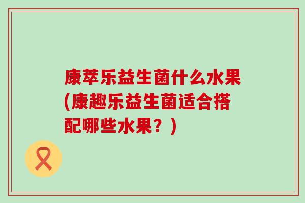 康萃乐益生菌什么水果(康趣乐益生菌适合搭配哪些水果？)