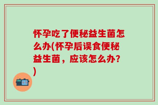 怀孕吃了益生菌怎么办(怀孕后误食益生菌，应该怎么办？)