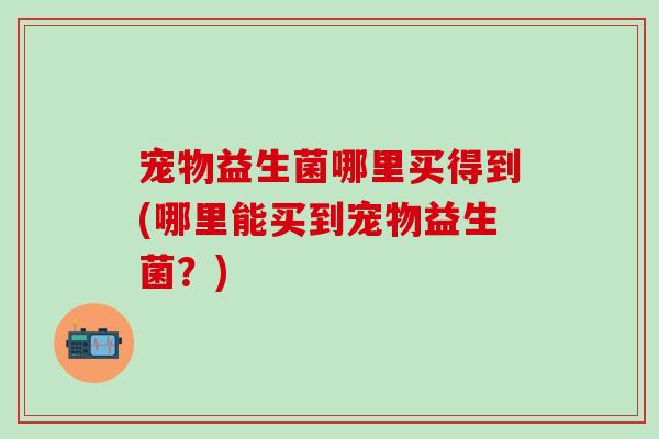 宠物益生菌哪里买得到(哪里能买到宠物益生菌？)
