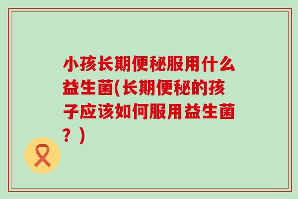 小孩长期服用什么益生菌(长期的孩子应该如何服用益生菌？)
