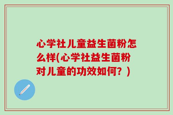 心学社儿童益生菌粉怎么样(心学社益生菌粉对儿童的功效如何？)