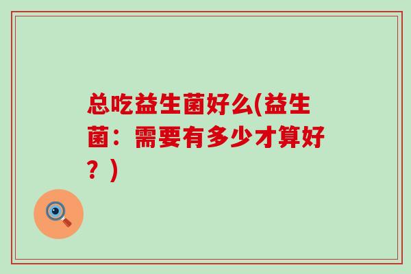 总吃益生菌好么(益生菌：需要有多少才算好？)