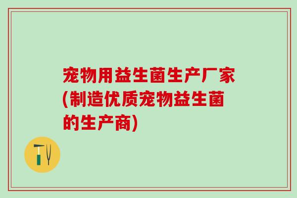 宠物用益生菌生产厂家(制造优质宠物益生菌的生产商)