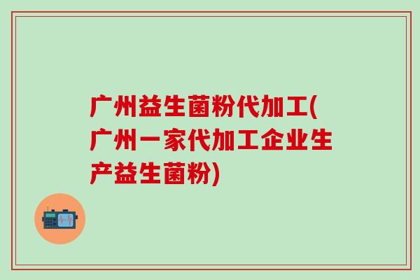 广州益生菌粉代加工(广州一家代加工企业生产益生菌粉)