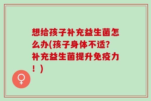 想给孩子补充益生菌怎么办(孩子身体不适？补充益生菌提升力！)