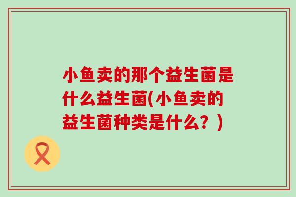 小鱼卖的那个益生菌是什么益生菌(小鱼卖的益生菌种类是什么？)