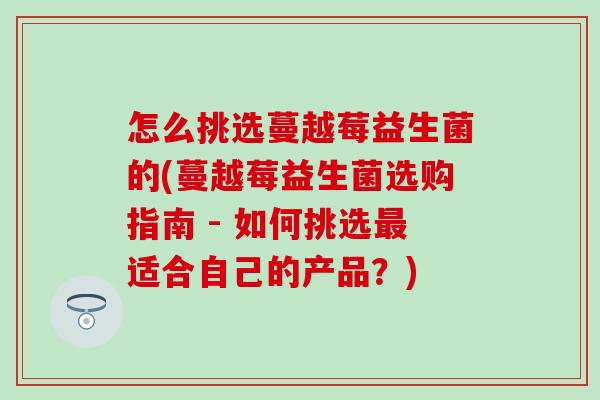 怎么挑选蔓越莓益生菌的(蔓越莓益生菌选购指南 - 如何挑选适合自己的产品？)