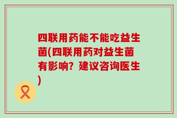 四联用药能不能吃益生菌(四联用药对益生菌有影响？建议咨询医生)
