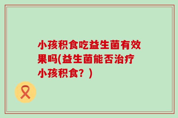 小孩积食吃益生菌有效果吗(益生菌能否小孩积食？)