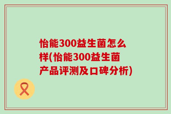 怡能300益生菌怎么样(怡能300益生菌产品评测及口碑分析) 怡能300益生菌怎么样(怡能300益生菌产品评测及口碑分析)