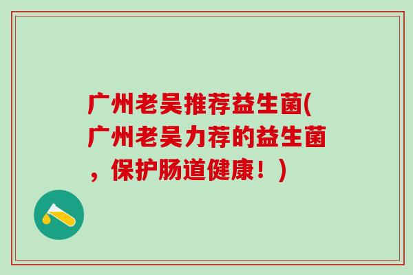 广州老吴推荐益生菌(广州老吴力荐的益生菌,保护肠道健康!) 广州老吴推荐益生菌(广州老吴力荐的益生菌,保护肠道健康!)