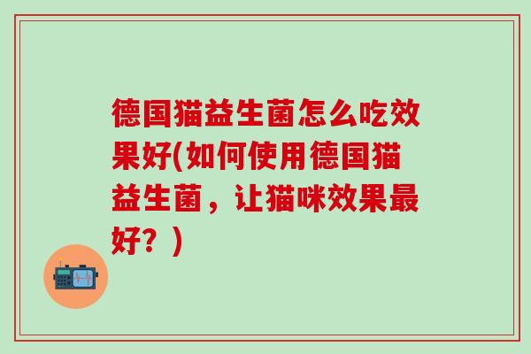 德国猫益生菌怎么吃效果好(如何使用德国猫益生菌,让猫咪效果好?) 德国猫益生菌怎么吃效果好(如何使用德国猫益生菌,让猫咪效果好?)