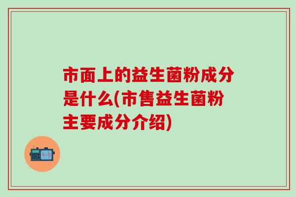 市面上的益生菌粉成分是什么(市售益生菌粉主要成分介绍)