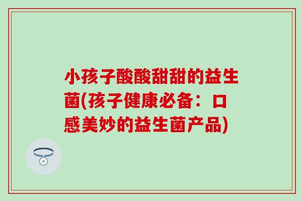 小孩子酸酸甜甜的益生菌(孩子健康必备：口感美妙的益生菌产品)
