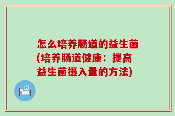 怎么培养肠道的益生菌(培养肠道健康：提高益生菌摄入量的方法)