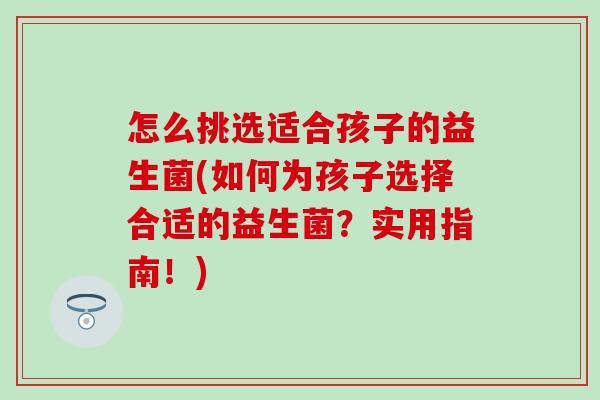 怎么挑选适合孩子的益生菌(如何为孩子选择合适的益生菌？实用指南！)