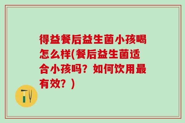 得益餐后益生菌小孩喝怎么样(餐后益生菌适合小孩吗？如何饮用有效？)