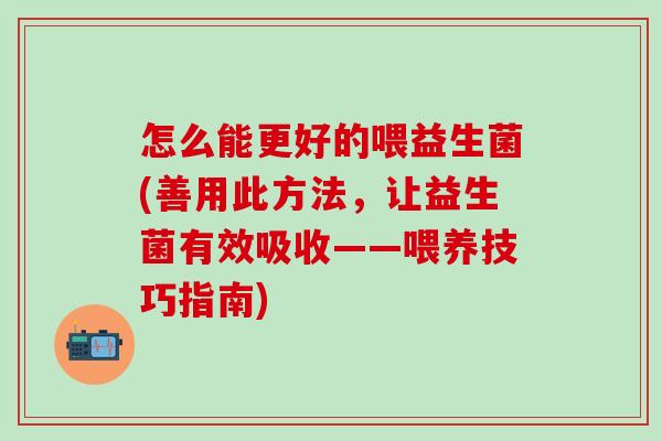 怎么能更好的喂益生菌(善用此方法，让益生菌有效吸收——喂养技巧指南)