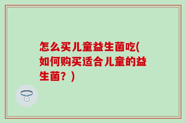 怎么买儿童益生菌吃(如何购买适合儿童的益生菌？)