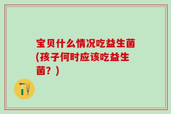 宝贝什么情况吃益生菌(孩子何时应该吃益生菌？)