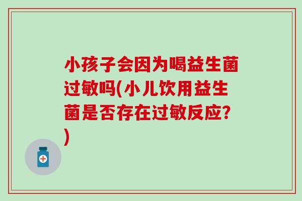 小孩子会因为喝益生菌吗(小儿饮用益生菌是否存在反应？)