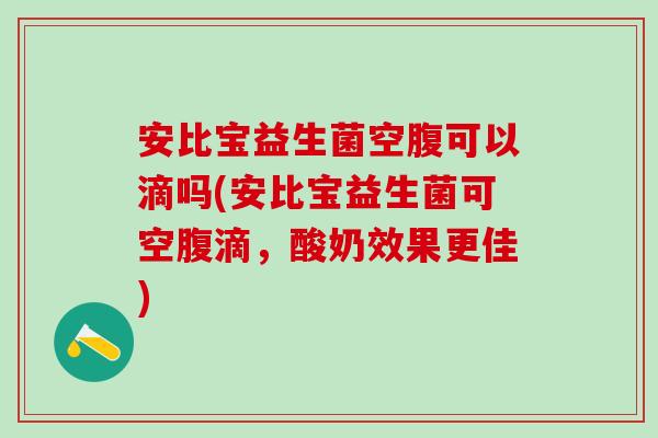 安比宝益生菌空腹可以滴吗(安比宝益生菌可空腹滴，酸奶效果更佳)