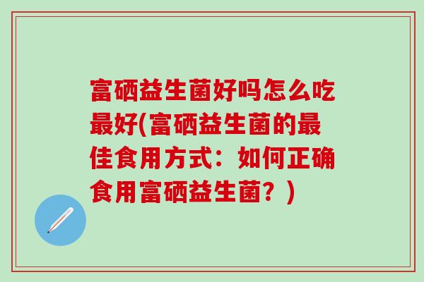 富硒益生菌好吗怎么吃好(富硒益生菌的佳食用方式:如何正确食用富硒益生菌?) 富硒益生菌好吗怎么吃好(富硒益生菌的佳食用方式:如何正确食用富硒益生菌?)