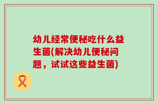 幼儿经常吃什么益生菌(解决幼儿问题，试试这些益生菌)
