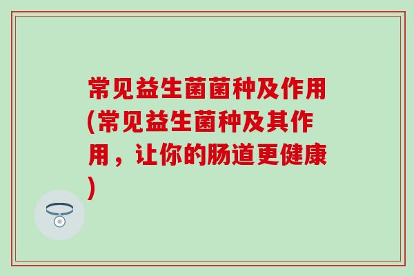 常见益生菌菌种及作用(常见益生菌种及其作用,让你的肠道更健康) 常见益生菌菌种及作用(常见益生菌种及其作用,让你的肠道更健康)