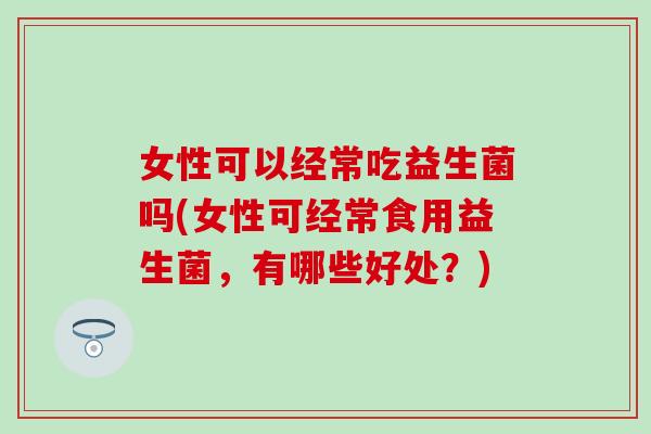 女性可以经常吃益生菌吗(女性可经常食用益生菌，有哪些好处？)