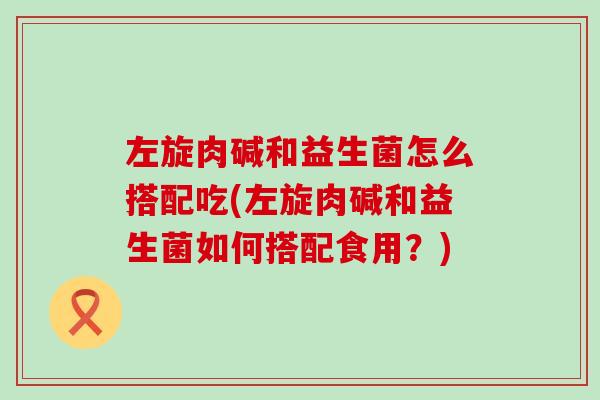 左旋肉碱和益生菌怎么搭配吃(左旋肉碱和益生菌如何搭配食用？)