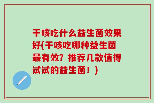 干咳吃什么益生菌效果好(干咳吃哪种益生菌有效？推荐几款值得试试的益生菌！)