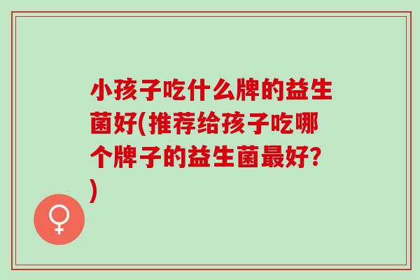 小孩子吃什么牌的益生菌好(推荐给孩子吃哪个牌子的益生菌好？)