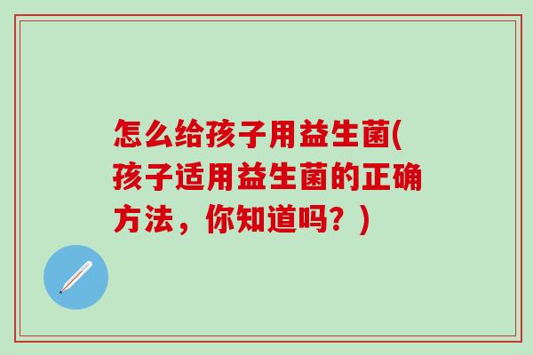 怎么给孩子用益生菌(孩子适用益生菌的正确方法，你知道吗？)