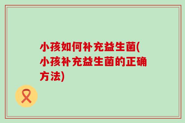 小孩如何补充益生菌(小孩补充益生菌的正确方法)