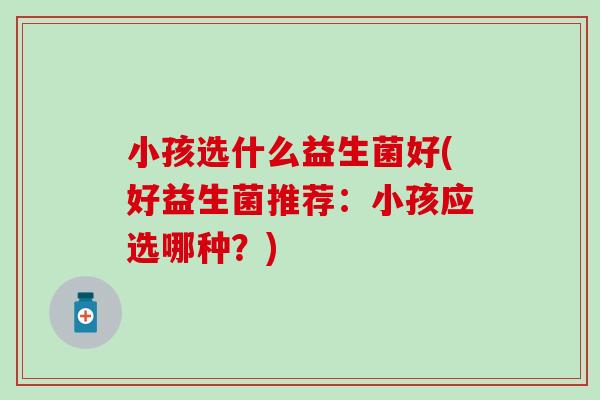 小孩选什么益生菌好(好益生菌推荐：小孩应选哪种？)
