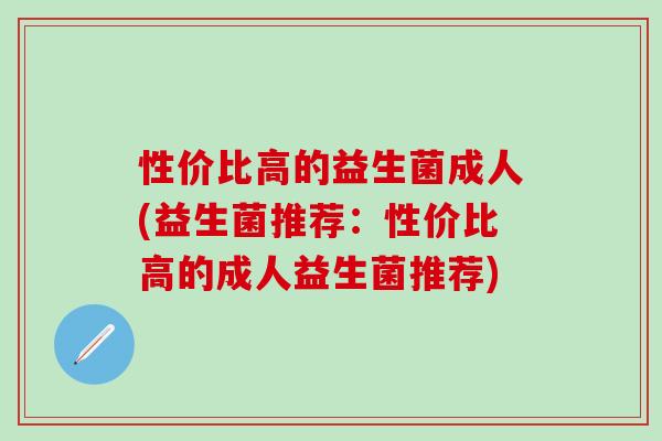 性价比高的益生菌成人(益生菌推荐:性价比高的成人益生菌推荐) 性价比高的益生菌成人(益生菌推荐:性价比高的成人益生菌推荐)