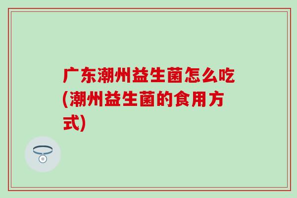 广东潮州益生菌怎么吃(潮州益生菌的食用方式)