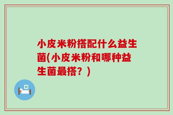 小皮米粉搭配什么益生菌(小皮米粉和哪种益生菌搭?) 小皮米粉搭配什么益生菌(小皮米粉和哪种益生菌搭?)