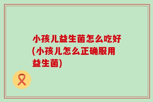 小孩儿益生菌怎么吃好(小孩儿怎么正确服用益生菌)